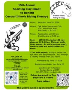 15th Annual Sporting Clay Shoot to Benefit Central Illinois Riding Therapy on Saturday, June 20, 2026, at Oak Ridge Sportsman Club. Cost is $150.00 and includes 100 clay pigeons, shotgun shells, water, soda, and snacks. You must supply your own shotgun, eye wear, and ear protection. Preregistration is by June 15, 2026. Gun raffle for $400 cash
